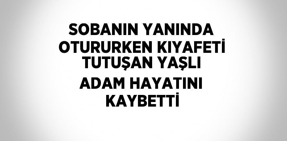 SOBANIN YANINDA OTURURKEN KIYAFETİ TUTUŞAN YAŞLI ADAM HAYATINI KAYBETTİ