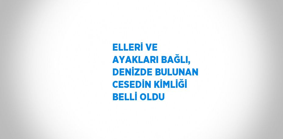 ELLERİ VE AYAKLARI BAĞLI, DENİZDE BULUNAN CESEDİN KİMLİĞİ BELLİ OLDU