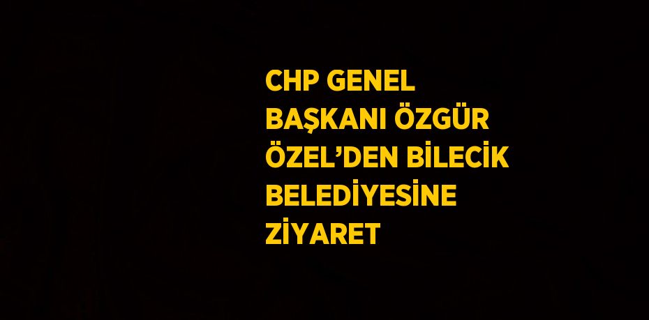 CHP GENEL BAŞKANI ÖZGÜR ÖZEL’DEN BİLECİK BELEDİYESİNE ZİYARET