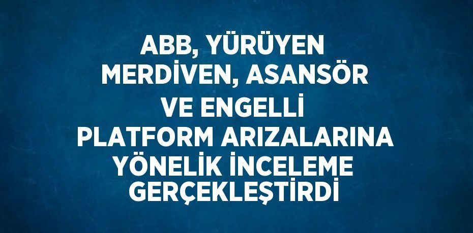 ABB, YÜRÜYEN MERDİVEN, ASANSÖR VE ENGELLİ PLATFORM ARIZALARINA YÖNELİK İNCELEME GERÇEKLEŞTİRDİ