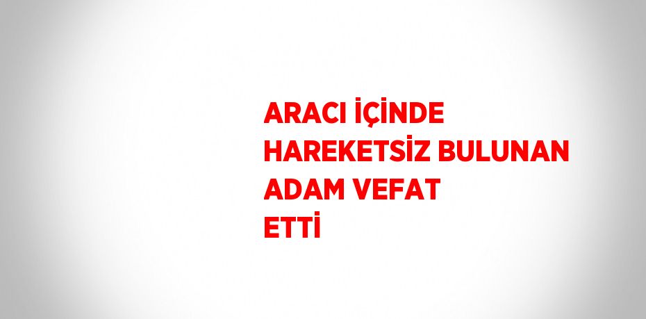 ARACI İÇİNDE HAREKETSİZ BULUNAN ADAM VEFAT ETTİ