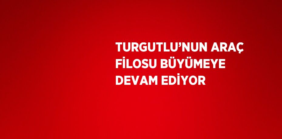 TURGUTLU’NUN ARAÇ FİLOSU BÜYÜMEYE DEVAM EDİYOR