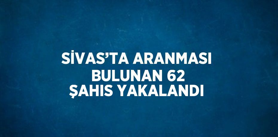 SİVAS’TA ARANMASI BULUNAN 62 ŞAHIS YAKALANDI