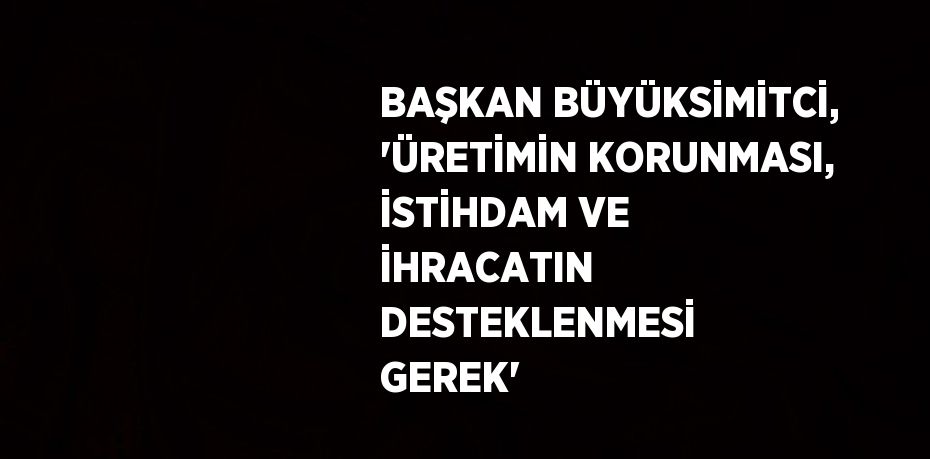 BAŞKAN BÜYÜKSİMİTCİ, 'ÜRETİMİN KORUNMASI, İSTİHDAM VE İHRACATIN DESTEKLENMESİ GEREK'