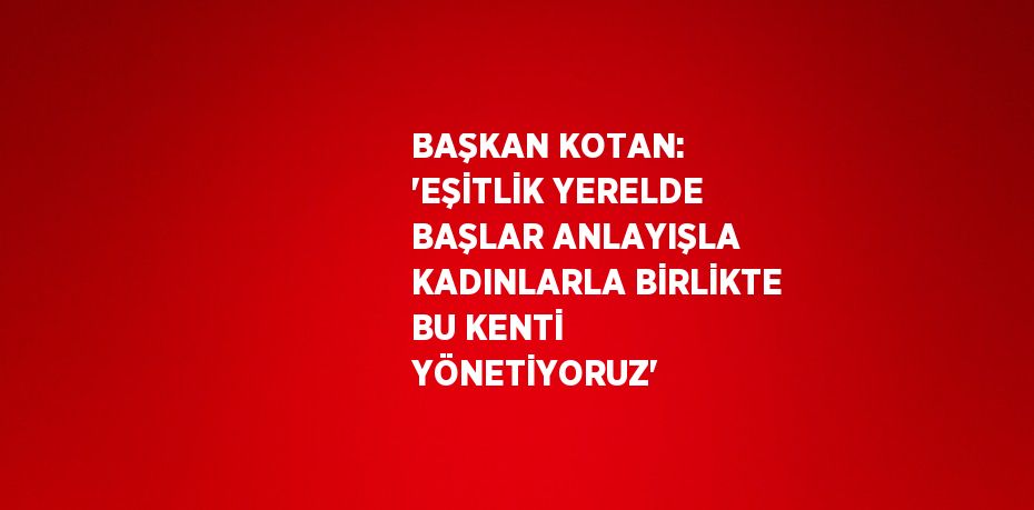 BAŞKAN KOTAN: 'EŞİTLİK YERELDE BAŞLAR ANLAYIŞLA KADINLARLA BİRLİKTE BU KENTİ YÖNETİYORUZ'