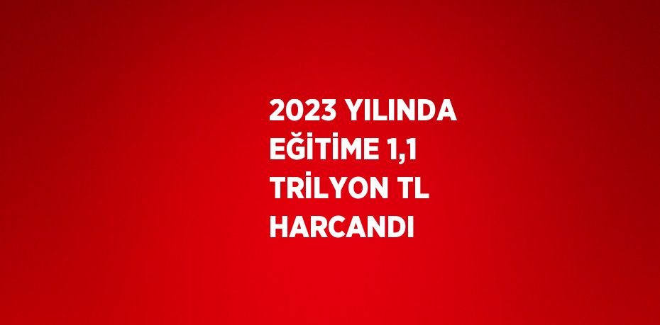 2023 YILINDA EĞİTİME 1,1 TRİLYON TL HARCANDI