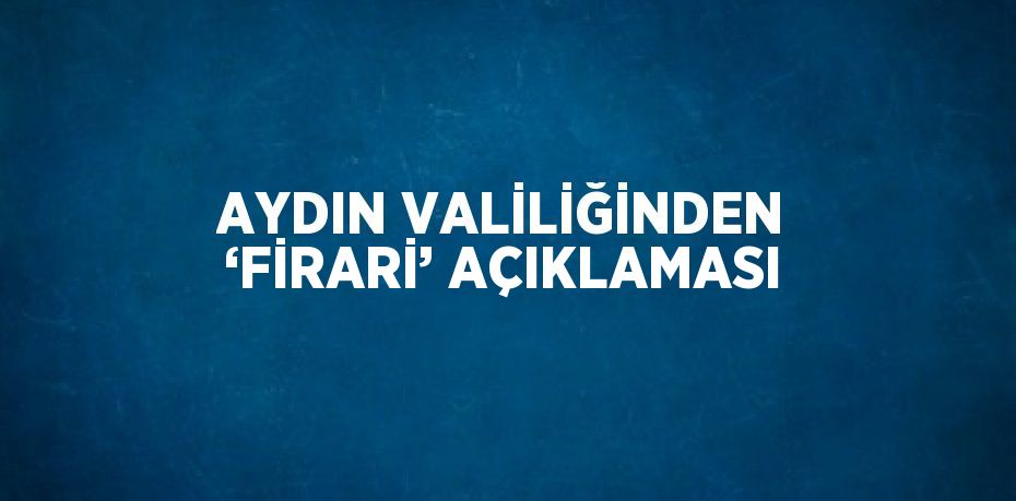 AYDIN VALİLİĞİNDEN ‘FİRARİ’ AÇIKLAMASI