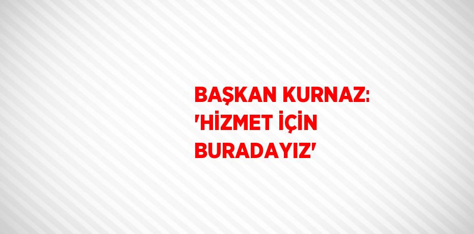 BAŞKAN KURNAZ: 'HİZMET İÇİN BURADAYIZ'