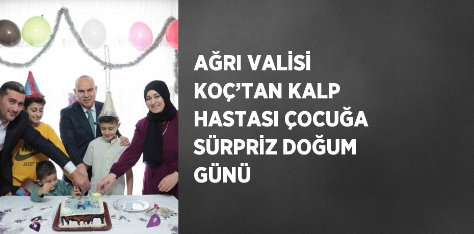 AĞRI VALİSİ KOÇ’TAN KALP HASTASI ÇOCUĞA SÜRPRİZ DOĞUM GÜNÜ