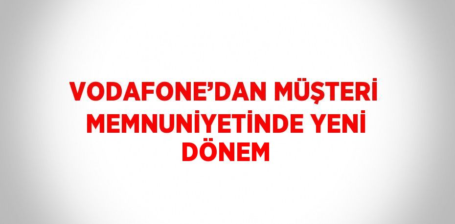 VODAFONE’DAN MÜŞTERİ MEMNUNİYETİNDE YENİ DÖNEM