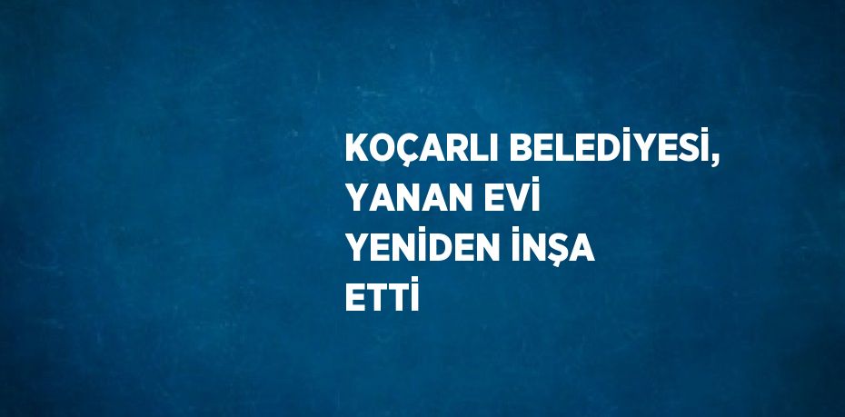 KOÇARLI BELEDİYESİ, YANAN EVİ YENİDEN İNŞA ETTİ