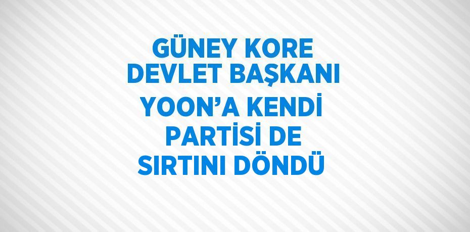 GÜNEY KORE DEVLET BAŞKANI YOON’A KENDİ PARTİSİ DE SIRTINI DÖNDÜ