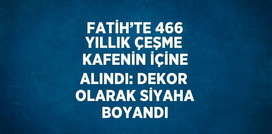 FATİH’TE 466 YILLIK ÇEŞME KAFENİN İÇİNE ALINDI: DEKOR OLARAK SİYAHA BOYANDI