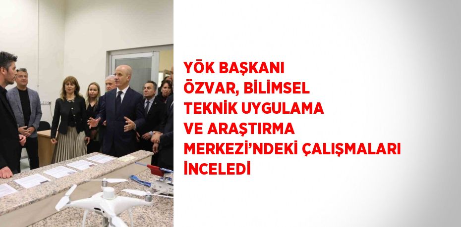 YÖK BAŞKANI ÖZVAR, BİLİMSEL TEKNİK UYGULAMA VE ARAŞTIRMA MERKEZİ’NDEKİ ÇALIŞMALARI İNCELEDİ