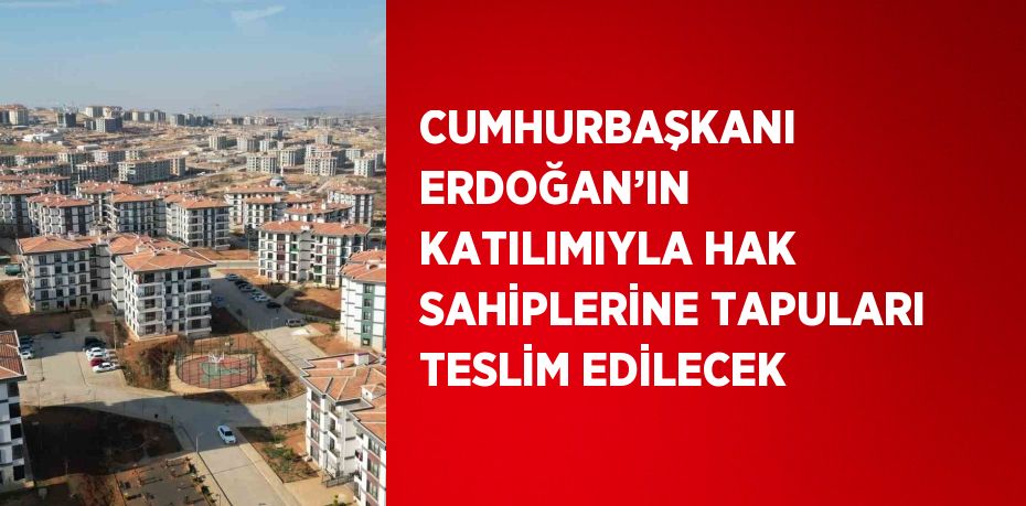 CUMHURBAŞKANI ERDOĞAN’IN KATILIMIYLA HAK SAHİPLERİNE TAPULARI TESLİM EDİLECEK