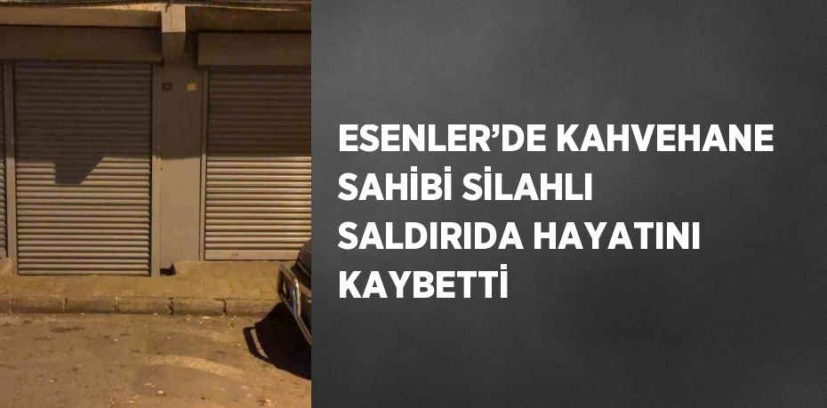 ESENLER’DE KAHVEHANE SAHİBİ SİLAHLI SALDIRIDA HAYATINI KAYBETTİ