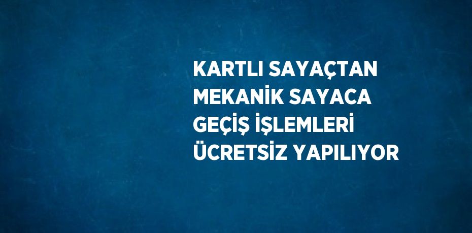 KARTLI SAYAÇTAN MEKANİK SAYACA GEÇİŞ İŞLEMLERİ ÜCRETSİZ YAPILIYOR