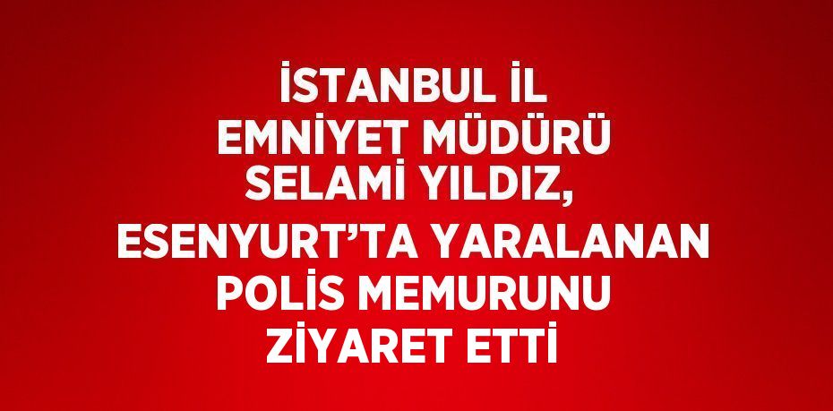 İSTANBUL İL EMNİYET MÜDÜRÜ SELAMİ YILDIZ, ESENYURT’TA YARALANAN POLİS MEMURUNU ZİYARET ETTİ