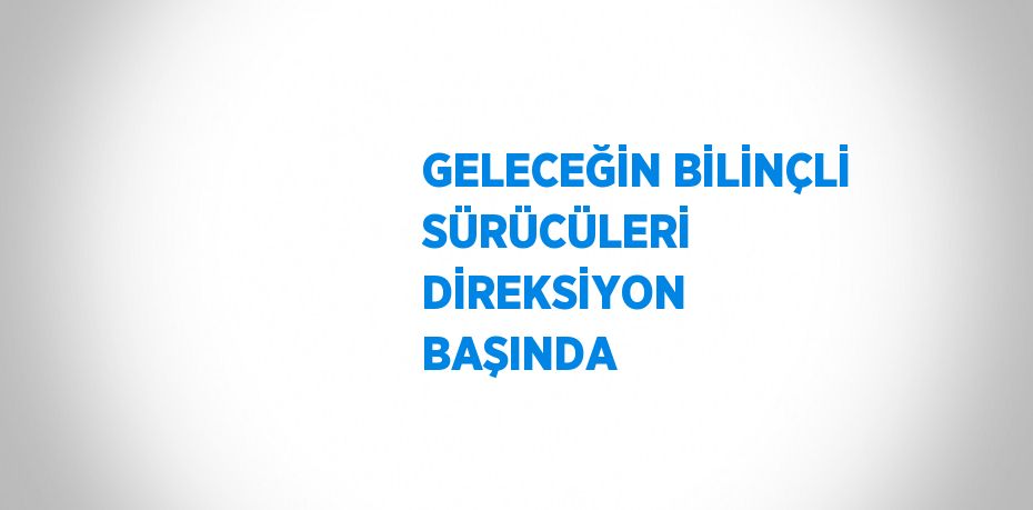 GELECEĞİN BİLİNÇLİ SÜRÜCÜLERİ DİREKSİYON BAŞINDA