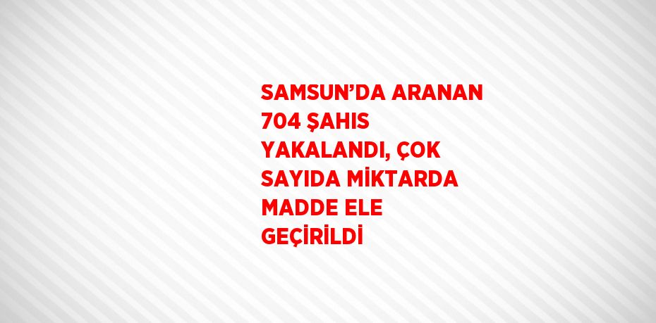 SAMSUN’DA ARANAN 704 ŞAHIS YAKALANDI, ÇOK SAYIDA MİKTARDA MADDE ELE GEÇİRİLDİ