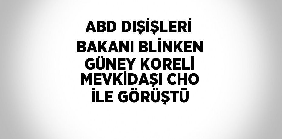 ABD DIŞİŞLERİ BAKANI BLİNKEN GÜNEY KORELİ MEVKİDAŞI CHO İLE GÖRÜŞTÜ