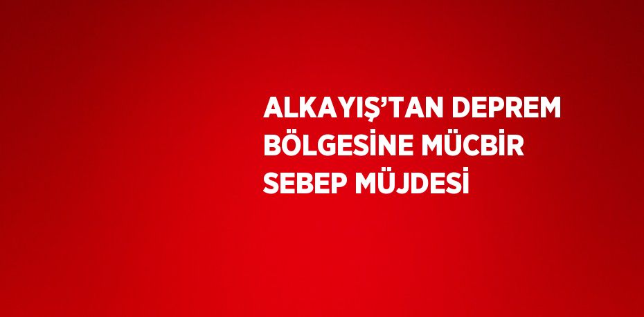 ALKAYIŞ’TAN DEPREM BÖLGESİNE MÜCBİR SEBEP MÜJDESİ