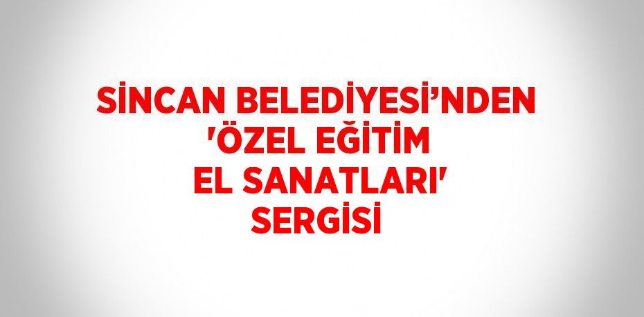 SİNCAN BELEDİYESİ’NDEN 'ÖZEL EĞİTİM EL SANATLARI' SERGİSİ