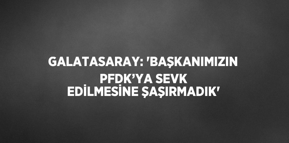 GALATASARAY: 'BAŞKANIMIZIN PFDK’YA SEVK EDİLMESİNE ŞAŞIRMADIK'