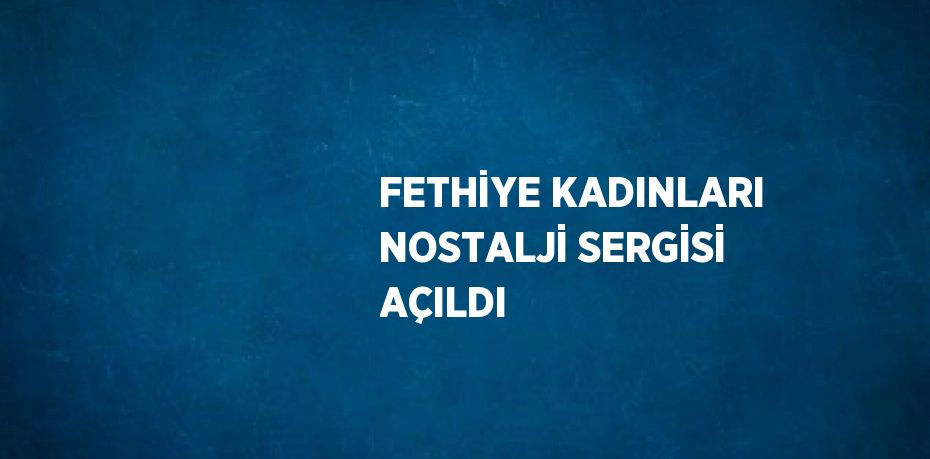 FETHİYE KADINLARI NOSTALJİ SERGİSİ AÇILDI