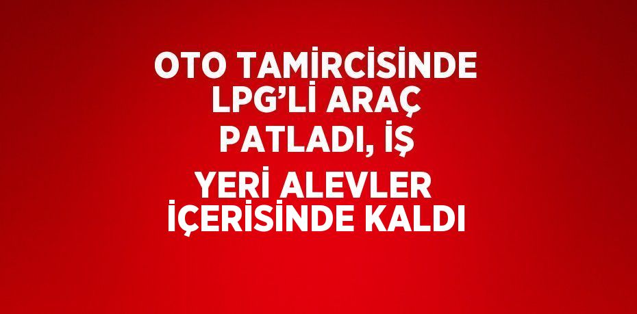 OTO TAMİRCİSİNDE LPG’Lİ ARAÇ PATLADI, İŞ YERİ ALEVLER İÇERİSİNDE KALDI