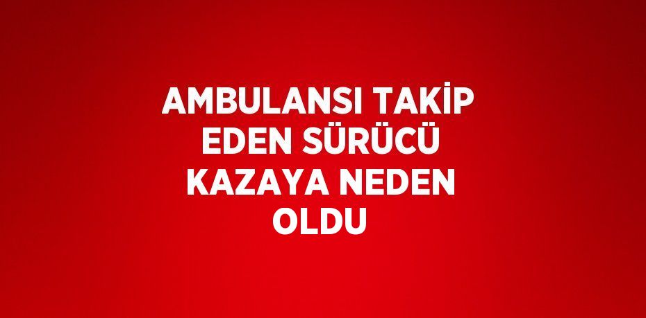 AMBULANSI TAKİP EDEN SÜRÜCÜ KAZAYA NEDEN OLDU