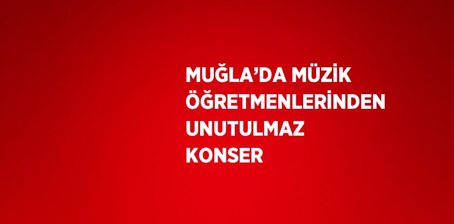 MUĞLA’DA MÜZİK ÖĞRETMENLERİNDEN UNUTULMAZ KONSER