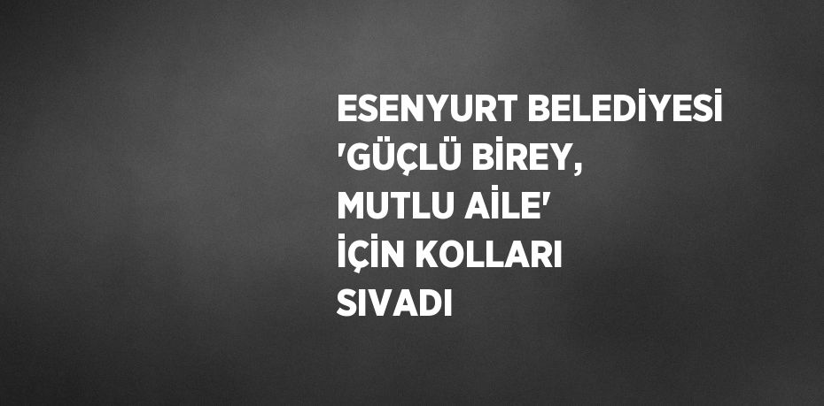 ESENYURT BELEDİYESİ 'GÜÇLÜ BİREY, MUTLU AİLE' İÇİN KOLLARI SIVADI