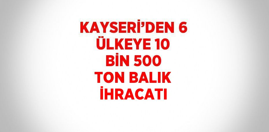 KAYSERİ’DEN 6 ÜLKEYE 10 BİN 500 TON BALIK İHRACATI