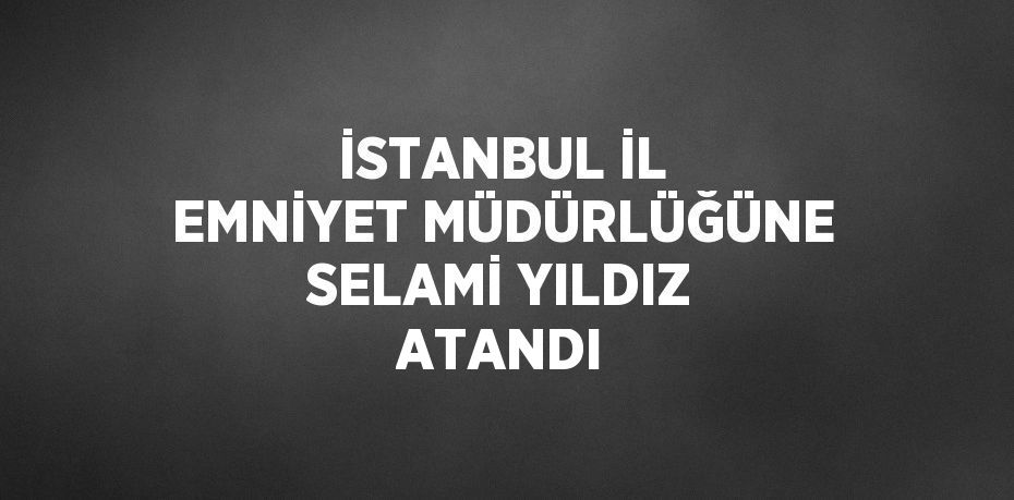 İSTANBUL İL EMNİYET MÜDÜRLÜĞÜNE SELAMİ YILDIZ ATANDI