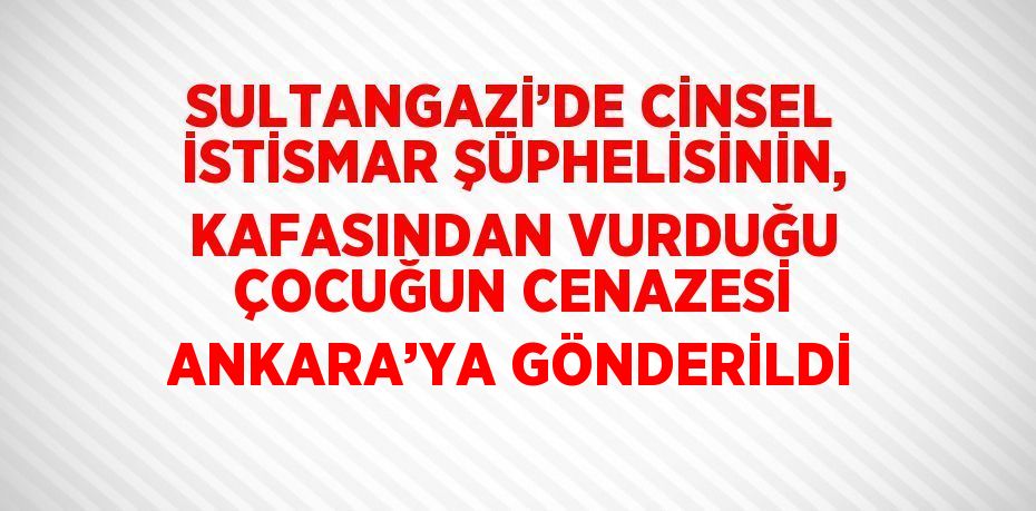 SULTANGAZİ’DE CİNSEL İSTİSMAR ŞÜPHELİSİNİN, KAFASINDAN VURDUĞU ÇOCUĞUN CENAZESİ ANKARA’YA GÖNDERİLDİ