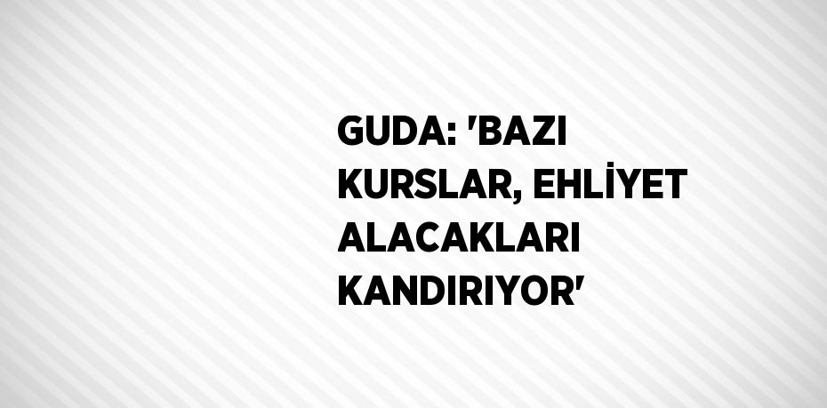 GUDA: 'BAZI KURSLAR, EHLİYET ALACAKLARI KANDIRIYOR'