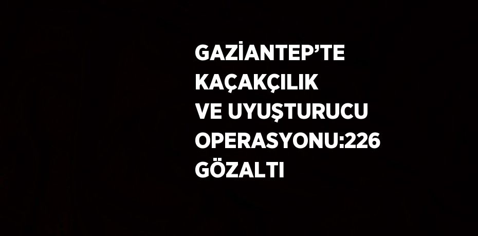 GAZİANTEP’TE KAÇAKÇILIK VE UYUŞTURUCU OPERASYONU:226 GÖZALTI