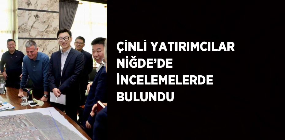 ÇİNLİ YATIRIMCILAR NİĞDE’DE İNCELEMELERDE BULUNDU