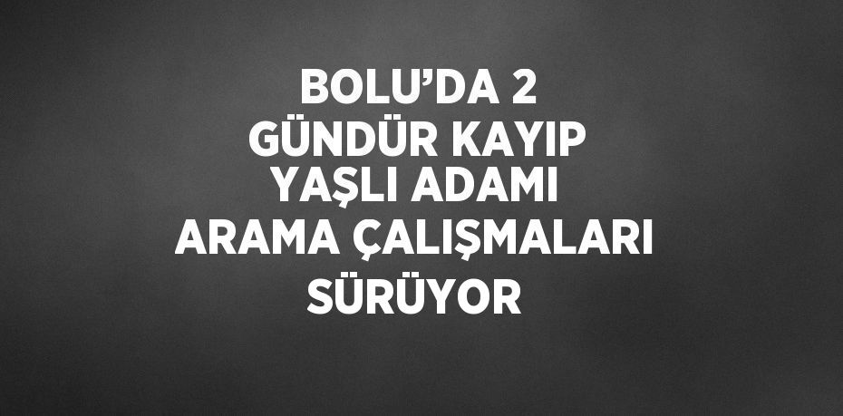 BOLU’DA 2 GÜNDÜR KAYIP YAŞLI ADAMI ARAMA ÇALIŞMALARI SÜRÜYOR