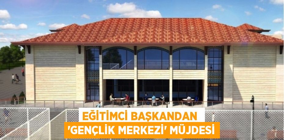 EĞİTİMCİ BAŞKANDAN  ‘GENÇLİK MERKEZİ’ MÜJDESİ