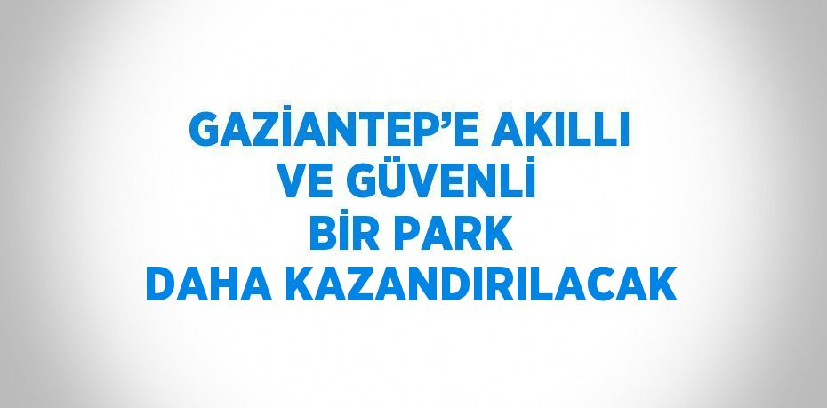 GAZİANTEP’E AKILLI VE GÜVENLİ BİR PARK DAHA KAZANDIRILACAK