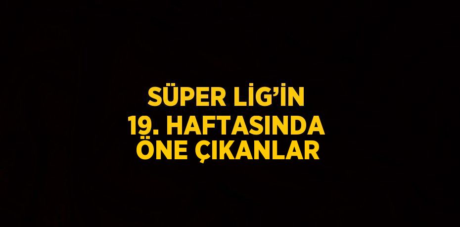 SÜPER LİG’İN 19. HAFTASINDA ÖNE ÇIKANLAR