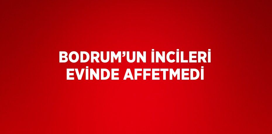 BODRUM’UN İNCİLERİ EVİNDE AFFETMEDİ