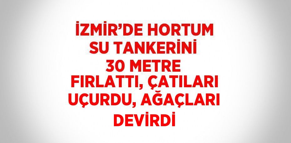 İZMİR’DE HORTUM SU TANKERİNİ 30 METRE FIRLATTI, ÇATILARI UÇURDU, AĞAÇLARI DEVİRDİ