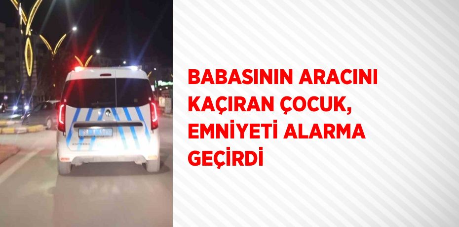 BABASININ ARACINI KAÇIRAN ÇOCUK, EMNİYETİ ALARMA GEÇİRDİ