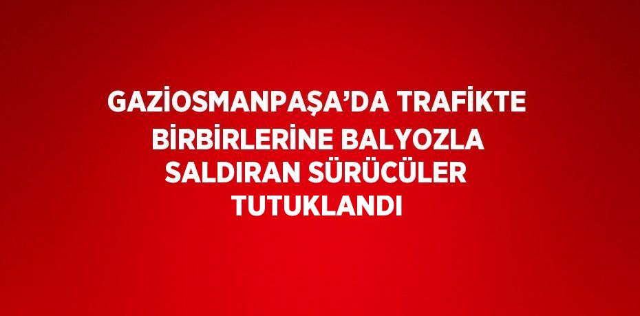 GAZİOSMANPAŞA’DA TRAFİKTE BİRBİRLERİNE BALYOZLA SALDIRAN SÜRÜCÜLER TUTUKLANDI