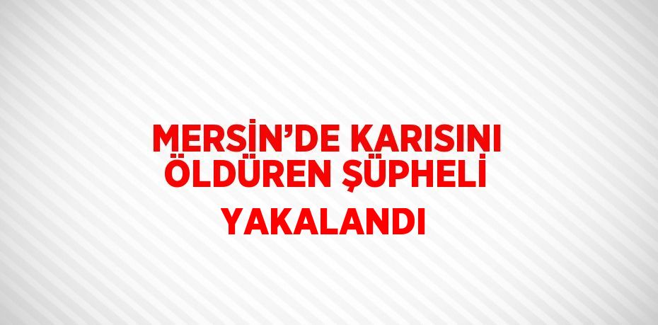 MERSİN’DE KARISINI ÖLDÜREN ŞÜPHELİ YAKALANDI