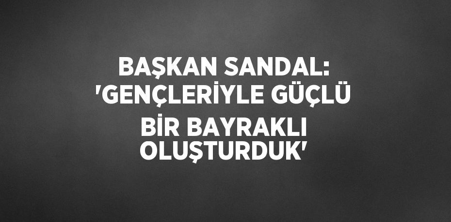 BAŞKAN SANDAL: 'GENÇLERİYLE GÜÇLÜ BİR BAYRAKLI OLUŞTURDUK'