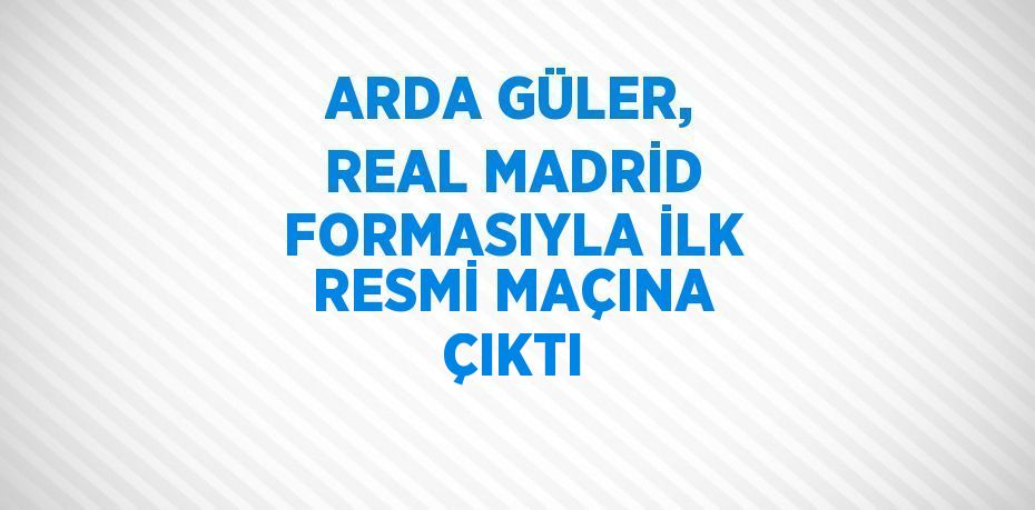 ARDA GÜLER, REAL MADRİD FORMASIYLA İLK RESMİ MAÇINA ÇIKTI